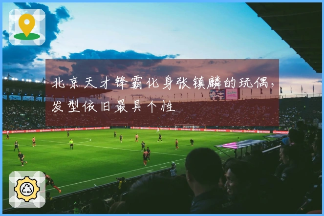 北京天才锋霸化身张镇麟的玩偶，发型依旧最具个性