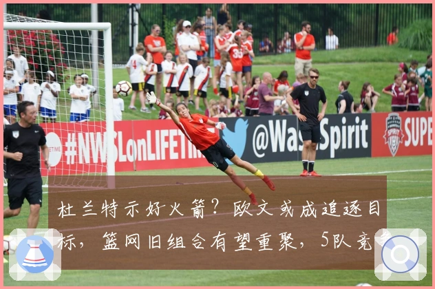 杜兰特示好火箭？欧文或成追逐目标，篮网旧组合有望重聚，5队竞争激烈
