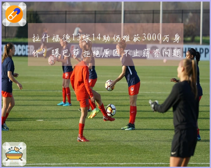 拉什福德13球14助仍难获3000万身价？曝巴萨拒绝原因不止薪资问题